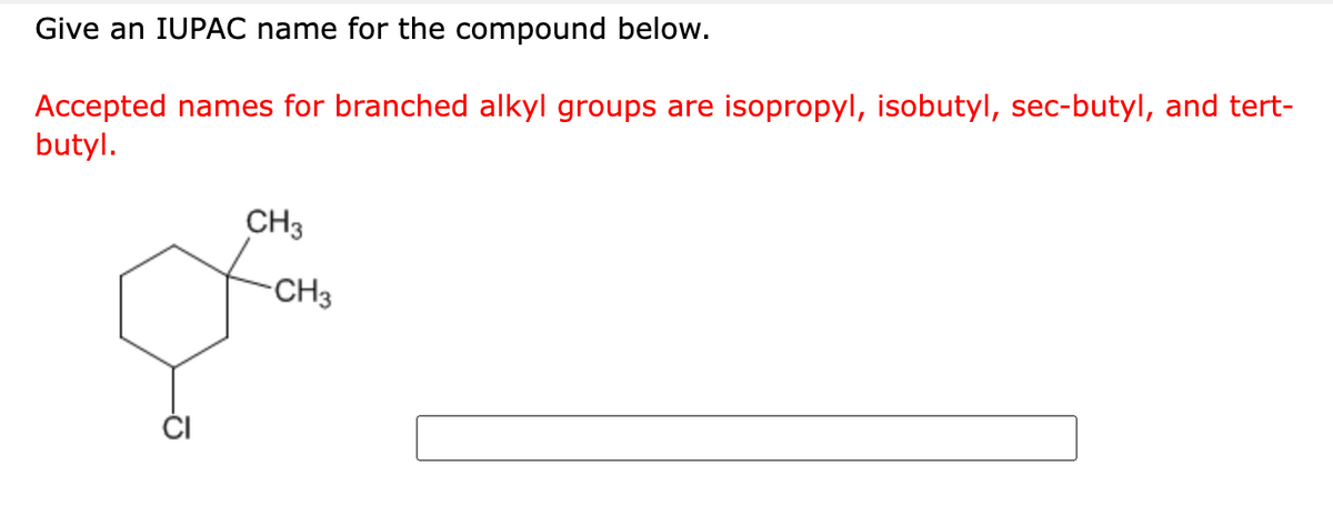 Give an IUPAC name for the compound below.
Accepted names for branched alkyl groups are isopropyl, isobutyl, sec-butyl, and tert-
butyl.
CH3
-CH3
