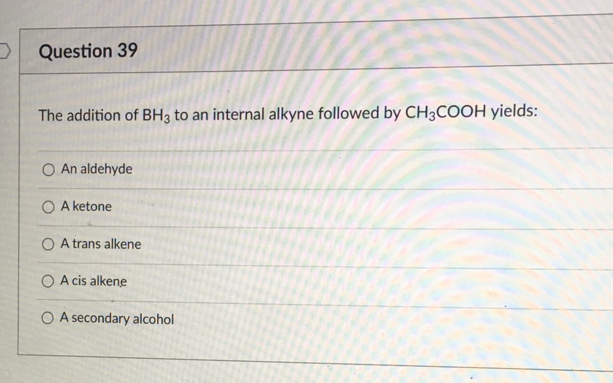 Question 39
The addition of BH3 to an internal alkyne followed by CH3COOH yields:
O An aldehyde
O A ketone
O A trans alkene
O A cis alkene
O A secondary alcohol
