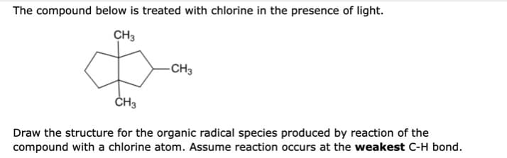 The compound below is treated with chlorine in the presence of light.
CH3
-CH3
ČH3
Draw the structure for the organic radical species produced by reaction of the
compound with a chlorine atom. Assume reaction occurs at the weakest C-H bond.
