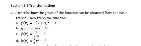 Section 2.5 Transformations
23. Describe how the graph of the function can be obtained from the basic
graphs. Then graph the function.
a. f(x) = 3(x + 4)² – 3
b. g(x) = 3Vx – 5
c. f(x) =
d. h(x) =x³ + 2
1
+2
x+3
13
