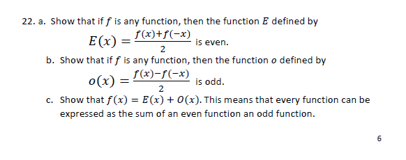 22. a. Show that if f is any function, then the function E defined by
S(x)+f(-x)
E (x) =
is even.
2
b. Show that if f is any function, then the function o defined by
S(x)-f(-x)
is odd.
c. Show that f(x) = E(x) + 0(x). This means that every function can be
o(x) =
expressed as the sum of an even function an odd function.
6

