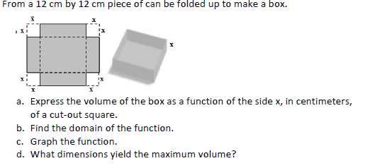 From a 12 cm by 12 cm piece of can be folded up to make a box.
a. Express the volume of the box as a function of the side x, in centimeters,
of a cut-out square.
b. Find the domain of the function.
c. Graph the function.
d. What dimensions yield the maximum volume?
