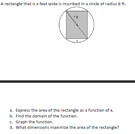 A rectangle that is x feet wide is inscribed in a circle of radius 8 ft.
7 ft
a. Express the area of the rectangle as a function of x.
b. Find the domain of the function.
c. Graph the function.
d. What dimensions maximize the area of the rectangle?
