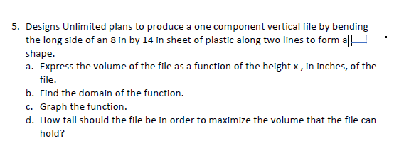 5. Designs Unlimited plans to produce a one component vertical file by bending
the long side of an 8 in by 14 in sheet of plastic along two lines to form a|
shape.
a. Express the volume of the file as a function of the height x , in inches, of the
file.
b. Find the domain of the function.
c. Graph the function.
d. How tall should the file be in order to maximize the volume that the file can
hold?
