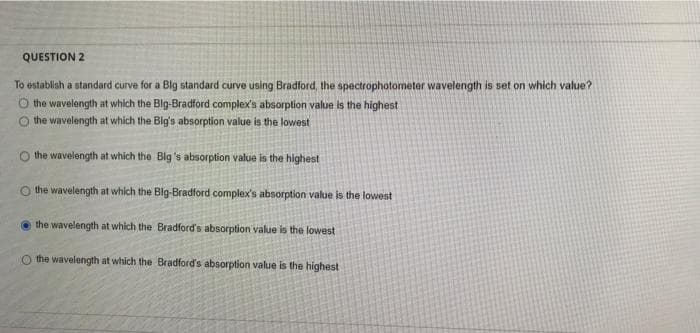 QUESTION 2
To establish a standard curve for a Blg standard curve using Bradford, the spectrophotometer wavelength is set on which value?
O the wavelength at which the Blg-Bradford complex's absorption value is the highest
the wavelength at which the Big's absorption value is the lowest
the wavelength at which the Big's absorption value is the highest
O the wavelength at which the Blg-Bradford complex's absorption value is the lowest
the wavelength at which the Bradford's absorption value is the lowest
O the wavelength at which the Bradford's absorption value is the highest
