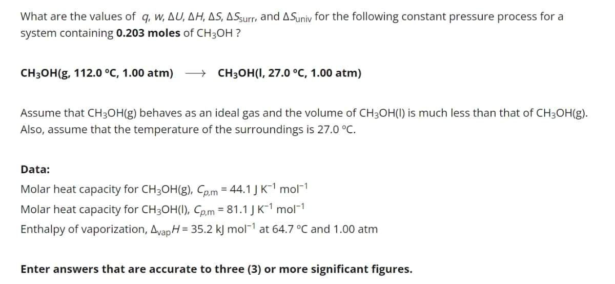 What are the values of q, w, AU, AH, AS, ASsurr, and ASuniv for the following constant pressure process for a
system containing 0.203 moles of CH3OH ?
CH3OH(g, 112.0 °C, 1.00 atm)
CH3OH(I, 27.0 °C, 1.00 atm)
Assume that CH3OH(g) behaves as an ideal gas and the volume of CH3OH(I) is much less than that of CH3OH(g).
Also, assume that the temperature of the surroundings is 27.0 °C.
Data:
Molar heat capacity for CH3OH(g), Cp.m = 44.1J K-1 mol¬1
Molar heat capacity for CH3OH(1), Cp.m = 81.1 J K-1 mol-1
Enthalpy of vaporization, Avap H= 35.2 kJ mol¯1 at 64.7 °C and 1.00 atm
Enter answers that are accurate to three (3) or more significant figures.
