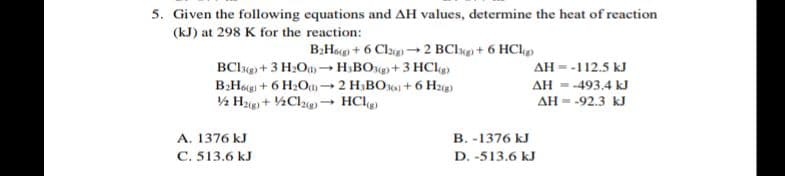 5. Given the following equations and AH values, determine the heat of reaction
(kJ) at 298 K for the reaction:
B:Hg + 6 Clag) –→ 2 BClg + 6 HCl
BClg) + 3 H2O –→H;BO+ 3 HCle
B:Hog + 6 H2O02 H;BO0) + 6 Hz(e)
AH = -112.5 kJ
AH - -493.4 kJ
AH = -92.3 kJ
A. 1376 kJ
C. 513.6 kJ
B. -1376 kJ
D. -513.6 kJ
