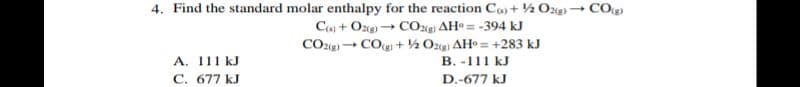4. Find the standard molar enthalpy for the reaction Co+ ½ Ozg)→ COe)
C + Oze) CO AH = -394 kJ
CO2g) → COg + ½ Oz(g AH = +283 kJ
A. 111 kJ
C. 677 kJ
B. -111 kJ
D.-677 kJ
