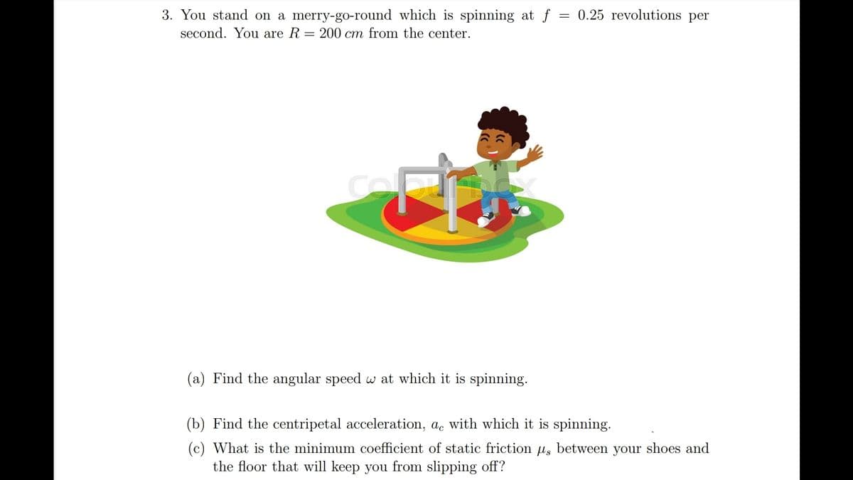 3. You stand on a merry-go-round which is spinning at f = 0.25 revolutions per
second. You are R = 200 cm from the center.
(a) Find the angular speed w at which it is spinning.
(b) Find the centripetal acceleration, ac with which it is spinning.
(c) What is the minimum coefficient of static friction us between your shoes and
the floor that will keep you from slipping off?
