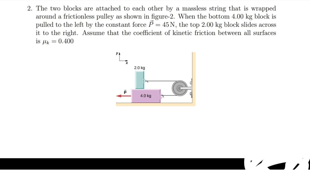 2. The two blocks are attached to each other by a massless string that is wrapped
around a frictionless pulley as shown in figure-2. When the bottom 4.00 kg block is
pulled to the left by the constant force P = 45 N, the top 2.00 kg block slides across
it to the right. Assume that the coefficient of kinetic friction between all surfaces
is µk = 0.400
2.0 kg
4.0 kg
