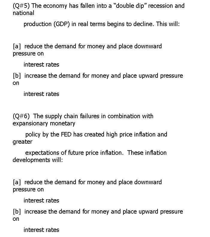 (Q#5) The economy has fallen into a "double dip" recession and
national
production (GDP) in real terms begins to decline. This will:
[a] reduce the demand for money and place downward
pressure on
interest rates
[b] increase the demand for money and place upward pressure
on
interest rates
(Q#6) The supply chain failures in combination with
expansionary monetary
policy by the FED has created high price inflation and
greater
expectations of future price inflation. These inflation
developments will:
[a] reduce the demand for money and place downward
pressure on
interest rates
[b] increase the demand for money and place upward pressure
on
interest rates
