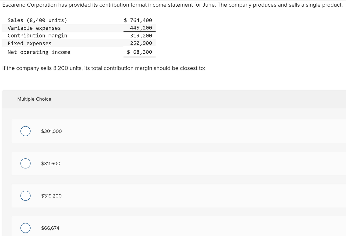 Escareno Corporation has provided its contribution format income statement for June. The company produces and sells a single product.
Sales (8,400 units)
$ 764,400
Variable expenses
445, 200
Contribution margin
319, 200
Fixed expenses
250,900
Net operating income
$ 68,300
If the company sells 8,200 units, its total contribution margin should be closest to:
Multiple Choice
$301,000
$311,600
$319,200
$66,674
