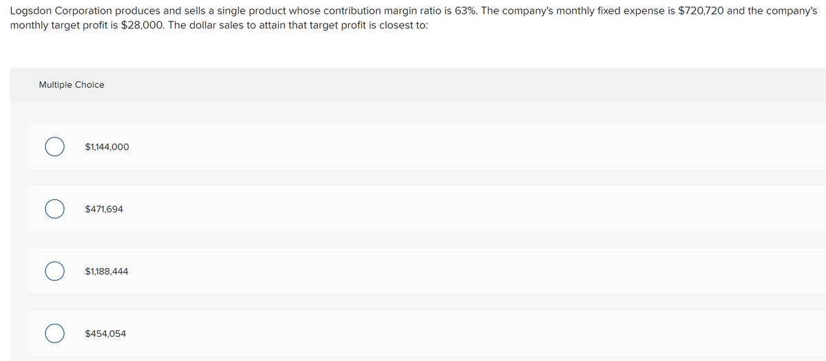 Logsdon Corporation produces and sells a single product whose contribution margin ratio is 63%. The company's monthly fixed expense is $720,720 and the company's
monthly target profit is $28,000. The dollar sales to attain that target profit is closest to:
Multiple Choice
$1,144,000
$471,694
$1,188,444
$454,054
