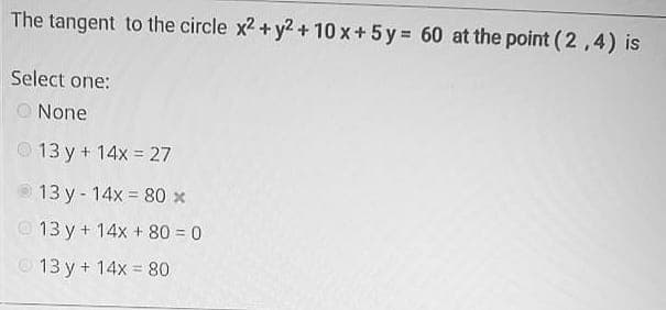 The tangent to the circle x2 + y2 + 10 x+ 5 y = 60 at the point (2,4) is
Select one:
O None
O13 y + 14x = 27
13 y- 14x = 80 x
O 13 y + 14x + 80 = 0
© 13 y + 14x = 80
