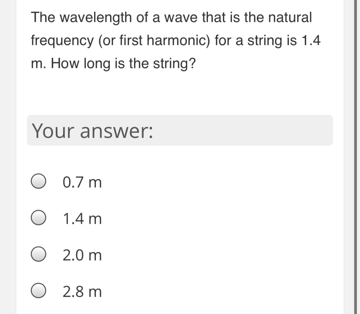 The wavelength of a wave that is the natural
frequency (or first harmonic) for a string is 1.4
m. How long is the string?
Your answer:
0.7 m
1.4 m
2.0 m
2.8 m
