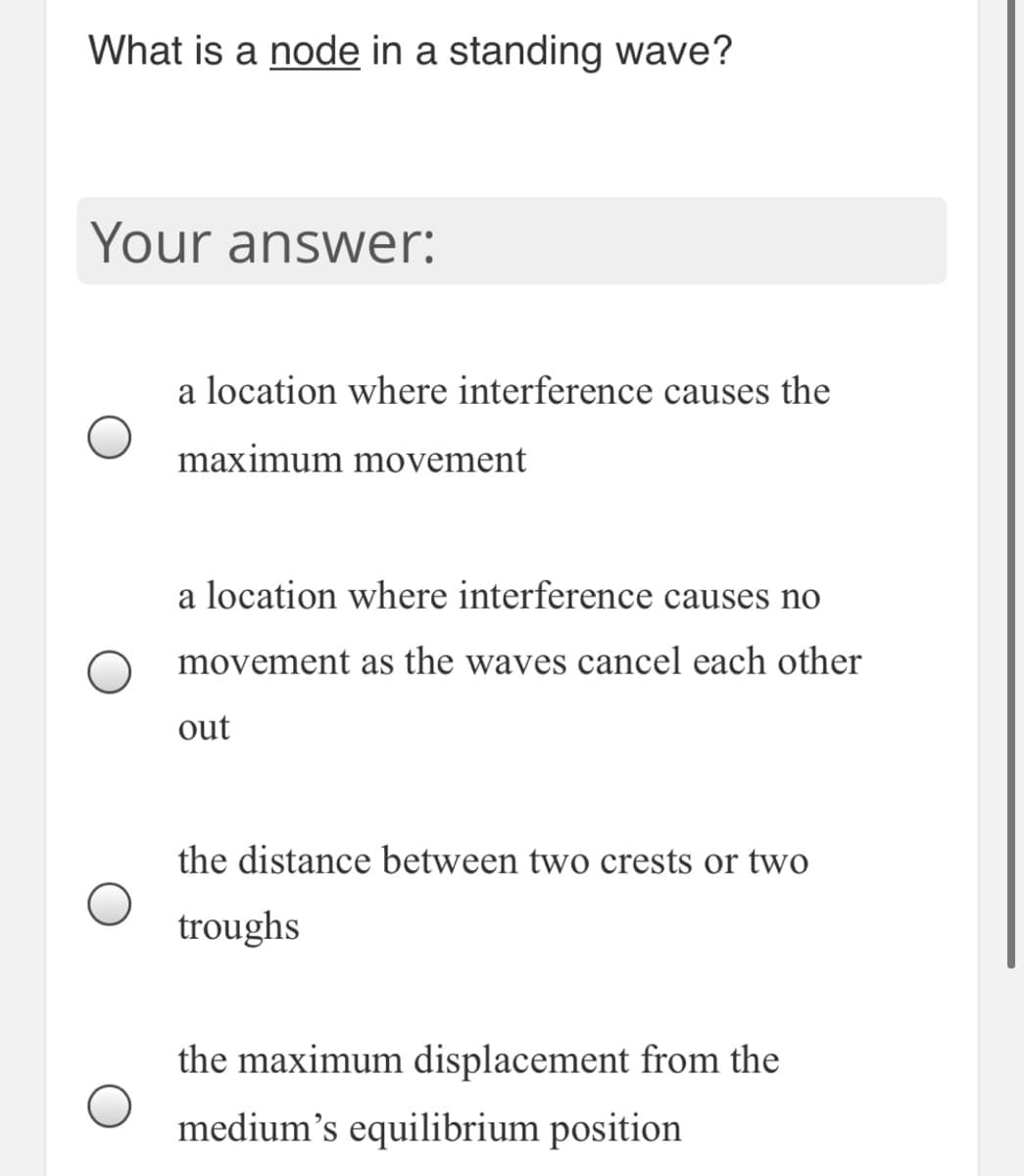 What is a node in a standing wave?
Your answer:
a location where interference causes the
maximum movement
a location where interference causes no
movement as the waves cancel each other
out
the distance between two crests or two
troughs
the maximum displacement from the
medium's equilibrium position
