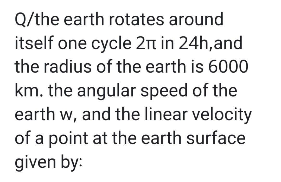 Q/the earth rotates around
itself one cycle 2n in 24h,and
the radius of the earth is 6000
km. the angular speed of the
earth w, and the linear velocity
of a point at the earth surface
given by:
