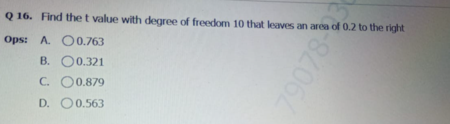 Q 16. Find the t value with degree of freedom 10 that leaves an area of 0.2 to the right
Ops: A. O 0.763
B. O0.321
C. O0.879
D. O0.563
078
