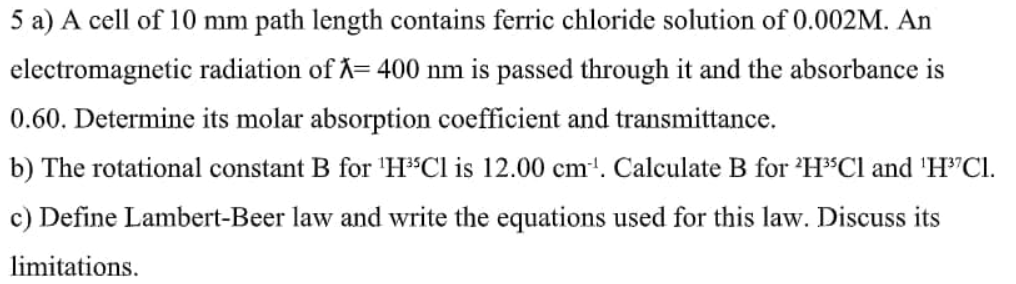 5 a) A cell of 10 mm path length contains ferric chloride solution of 0.002M. An
electromagnetic radiation of X= 400 nm is passed through it and the absorbance is
0.60. Determine its molar absorption coefficient and transmittance.
b) The rotational constant B for 'HCl is 12.00 cm'. Calculate B for 'H°CI and 'H"Cl.
c) Define Lambert-Beer law and write the equations used for this law. Discuss its
limitations.
