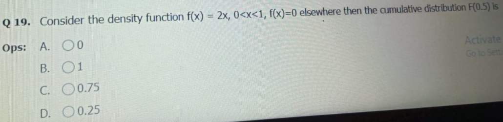Q 19. Consider the density function f(x) = 2x, 0<x<1, f(x)=0 elsewhere then the cumulative distribution F(0.5) is
Ops: A.
00
01
Activate
Go to Setti
B.
C.
O0.75
D.
O 0.25
