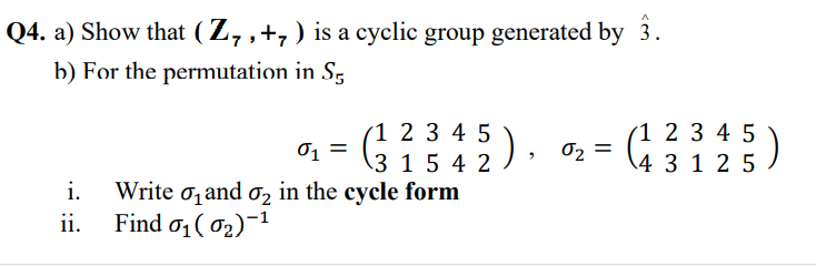 Q4. a) Show that ( Z, ,+,) is a cyclic group generated by 3.
b) For the permutation in Sg
(1 2 3 4 5
01 =
\3 1 5 4 2 ) » 02 =
(1 2 3 4 5
\4 3 1 2 5 )
i.
Write o, and o, in the cycle form
Find o1 ( 02)¬1
ii.

