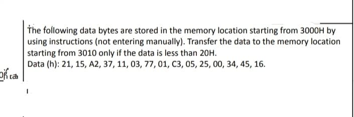 The following data bytes are stored in the memory location starting from 3000H by
using instructions (not entering manually). Transfer the data to the memory location
starting from 3010 only if the data is less than 20H.
Data (h): 21, 15, A2, 37, 11, 03, 77, 01, C3, 05, 25, 00, 34, 45, 16.
