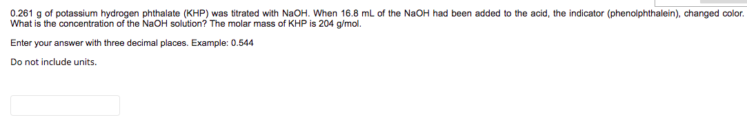 0.261 g of potassium hydrogen phthalate (KHP) was titrated with NaOH. When 16.8 mL of the NaOH had been added to the acid, the indicator (phenolphthalein), changed color.
What is the concentration of the NaOH solution? The molar mass of KHP is 204 g/mol.
Enter your answer with three decimal places. Example: 0.544
Do not include units.
