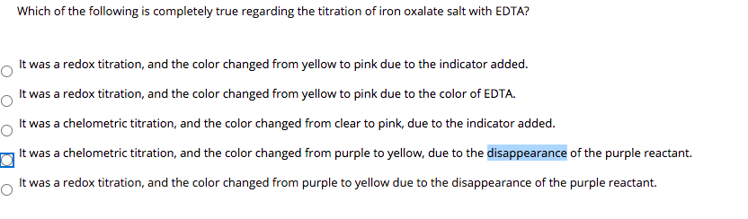 Which of the following is completely true regarding the titration of iron oxalate salt with EDTA?
It was a redox titration, and the color changed from yellow to pink due to the indicator added.
It was a redox titration, and the color changed from yellow to pink due to the color of EDTA.
It was a chelometric titration, and the color changed from clear to pink, due to the indicator added.
It was a chelometric titration, and the color changed from purple to yellow, due to the disappearance of the purple reactant.
It was a redox titration, and the color changed from purple to yellow due to the disappearance of the purple reactant.

