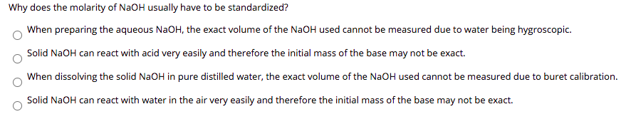 Why does the molarity of NaOH usually have to be standardized?
When preparing the aqueous NaOH, the exact volume of the NaOH used cannot be measured due to water being hygroscopic.
Solid NaOH can react with acid very easily and therefore the initial mass of the base may not be exact.
When dissolving the solid NaOH in pure distilled water, the exact volume of the NaOH used cannot be measured due to buret calibration.
Solid NaOH can react with water in the air very easily and therefore the initial mass of the base may not be exact.
