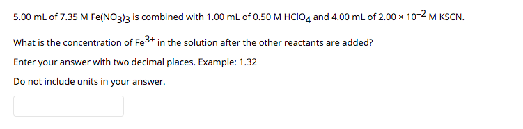 5.00 ml of 7.35 M Fe(NO3)3 is combined with 1.00 mL of 0.50 M HCIO4 and 4.00 ml of 2.00 x 10-2 M KSCN.
What is the concentration of Fe3+ in the solution after the other reactants are added?
Enter your answer with two decimal places. Example: 1.32
Do not include units in your answer.
