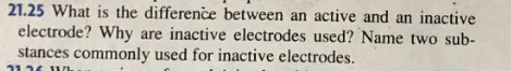 21.25 What is the difference between an active and an inactive
electrode? Why are inactive electrodes used? Name two sub-
stances commonly used for inactive electrodes.
