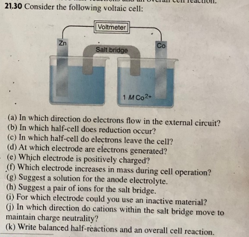 21.30 Consider the following voltaic cell:
Voltmeter
Zn
Со
Salt bridge
1 M Co2+
(a) In which direction do electrons flow in the external circuit?
(b) In which half-cell does reduction occur?
(c) In which half-cell do electrons leave the cell?
(d) At which electrode are electrons generated?
(e) Which electrode is positively charged?
(f) Which electrode increases in mass during cell operation?
(g) Suggest a solution for the anode electrolyte.
(h) Suggest a pair of ions for the salt bridge.
(i) For which electrode could you use an inactive material?
(i) In which direction do cations within the salt bridge move to
maintain charge neutrality?
(k) Write balanced half-reactions and an overall cell reaction.
