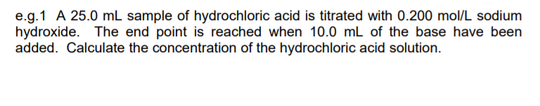 e.g.1 A 25.0 mL sample of hydrochloric acid is titrated with 0.200 mol/L sodium
hydroxide. The end point is reached when 10.0 mL of the base have been
added. Calculate the concentration of the hydrochloric acid solution.
