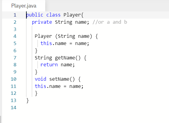 Player.java
þublic class Player{
private string name; //or a and b
1
3
4
Player (String name) {
5
this.name = name;
}
String getName() {
6.
7
8
return name;
}
void setName() {
10
11
this.name = name;
12
}
}
13
14
