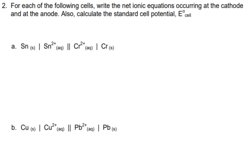 2. For each of the following cells, write the net ionic equations occurring at the cathode
and at the anode. Also, calculate the standard cell potential, E°cll
a. Sn (s) | Sn (aq) || Cr²"(aq) | Cr (s)
b. Cu (s) | Cu"(aq) || Pb (aq) | Pb (9)
