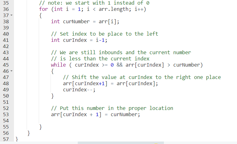 // note: we start with 1 instead of 0
for (int i = 1; i < arr.length; i++)
{
int curNumber = arr[i];
35
36
37-
38
39
// Set index to be place to the left
int curIndex = i-1;
40
41
42
// We are still inbounds and the current number
// is less than the current index
while ( curIndex >= 0 && arr[curIndex] > curNumber)
{
// Shift the value at curIndex to the right one place
arr[curIndex+1] = arr[curIndex];
curIndex--;
}
43
44
45
46 -
47
48
49
50
51
// Put this number in the proper location
arr[curIndex + 1] = curNumber;
52
53
54
55
}
56
57
