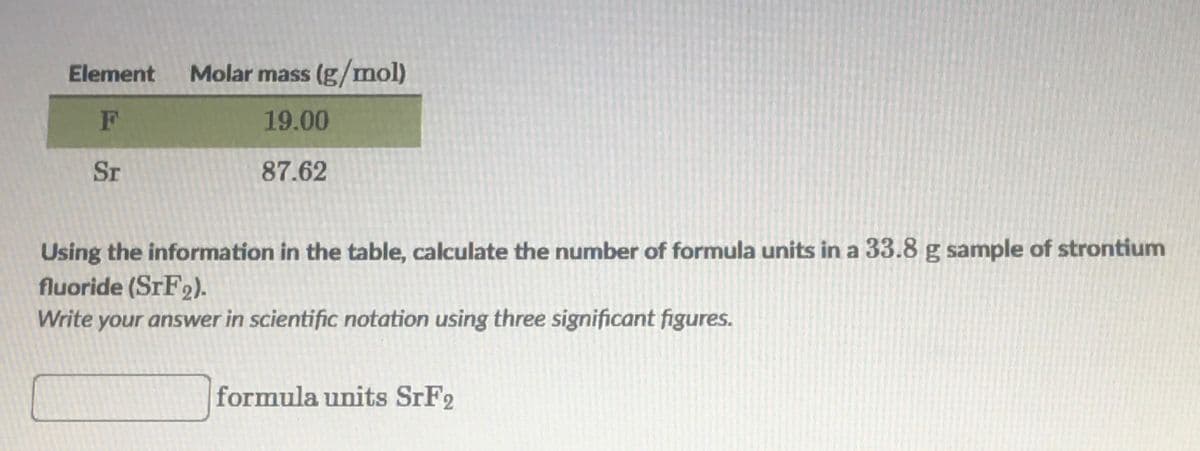 Element
Molar mass (g/mol)
19.00
Sr
87.62
Using the information in the table, calculate the number of formula units in a 33.8 g sample of strontium
fluoride (STF2).
Write your answer in scientific notation using three significant figures.
formula units STF2
