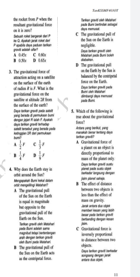 TanKSSMF4030T
the rocket from P when the
Torikan graviti oleh Matahari
pada Bumi bertindak sebagai
daya memusat.
C The gravitational pull of
the Sun on the Earth is
resultant gravitational force
on it is zero?
Sebuah roket bergerak dari P
ke Q. Apakah jarak rokot dari
Papabila daya paduan tarikan
gravili adalah sifar?
A 0.45x C 0.60x
B 0.50x D 0.65x
negligible.
Daya tarikan graviti oleh
Matahari pada Bumi boleh
diabaikan.
D The gravitational pull
on the Earth by the Sun is
balanced by the centripetal
force on the Earth.
3. The gravitational force of
attraction acting on a satellite
on the surface of the earth
of radius R is F. What is the
gravitational force on the
satellite at altitude 2R from
Daya tarkan graviti pada
Bumi oleh Matahari
dimbangi daya memusat
pada Bumi.
the surface of the earth?
5. Which of the following is
true about the gravitational
force?
Daya tarikan gravil padao satolit
yang berada di permukaan bumi
dengan jejari R lalah F. Apakah
daya tarikan graviti terhadap
satelit tersebut yang berada pada
ketinggian 2R dari permukaan
bumi?
Antara yang berikut, yang
manakah benar tantang daya
tarikan graviti?
A Gravitational force of
a planet on an object is
directly proportional to
mass of the planet only.
Daya tarikan graviti suatu
planet pada suatu objok
borkadar langsung dengan
jisim planet sahaja.
B The effect of distance
between two objects is
less than the effect of
4. Why does the Earth stay in
orbit around the Sun?
Mengapakah Bumi kokal dalam
orbit mengelingi Matahari?
A The gravitational pull
of the Sun on the Earth
is equal in magnitude
but opposite to the
gravitational pull of the
Earth on the Sun.
mass on gravity.
Jarak antara dua objek
memberi kosan yang lebih
besar pada tarikan graviti
berbanding dengan kesan
jisim.
C Gravitational force is
inversely proportional
to distance between two
Tarikan graviti oleh Matahari
pada Burmi adalah sama
magnitud tetapi bertentangan
arah dengan tarikan graviti
oleh Bumi pada Matahari.
B The gravitational pull of
the Sun on the Earth acts
as the centripetal force.
objects.
Daya tarikan gravil berkadar
songsang dengan jarak
antara dua objek.
