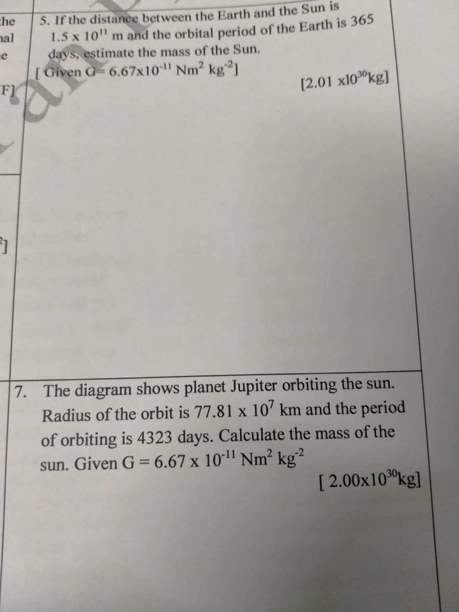 5. If the distance between the Earth and the Sun is
1.5 x 10" m and the orbital period of the Earth is 365
days, estimate the mass of the Sun.
[Given G- 6.67x10 Nm2 kg21
FI
che
nal
e
[2.01 x1030kg]
7. The diagram shows planet Jupiter orbiting the sun.
Radius of the orbit is 77.81 x 10' km and the period
of orbiting is 4323 days. Calculate the mass of the
sun. Given G = 6.67 x 10*1" Nm? kg²
-2
[ 2.00x100kg]
