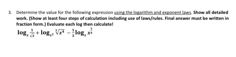 3. Determine the value for the following expression using the logarithm and exponent laws. Show all detailed
work. (Show at least four steps of calculation including use of laws/rules. Final answer must be written in
fraction form.) Evaluate each log then calculate!
log, + log, Vr* -log, xi
x Vx
3
