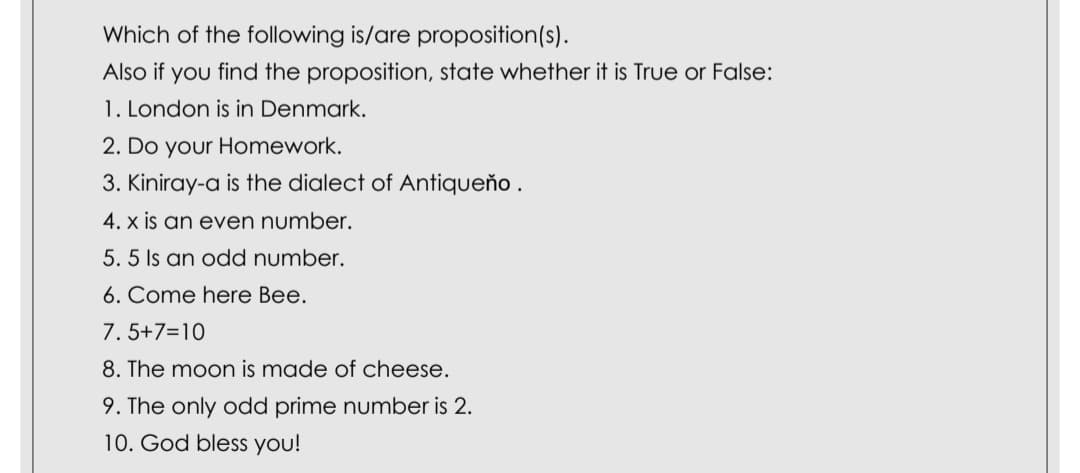 Which of the following is/are proposition(s).
Also if you find the proposition, state whether it is True or False:
1. London is in Denmark.
2. Do your Homework.
3. Kiniray-a is the dialect of Antiqueňo .
4. x is an even number.
5. 5 Is an odd number.
6. Come here Bee.
7. 5+7=10
8. The moon is made of cheese.
9. The only odd prime number is 2.
10. God bless you!
