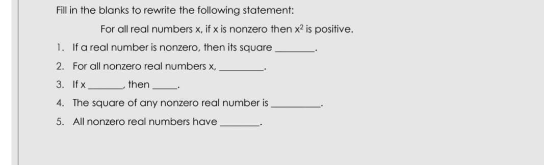 Fill in the blanks to rewrite the following statement:
For all real numbers x, if x is nonzero then x² is positive.
1. If a real number is nonzero, then its square
2. For all nonzero real numbers x,
3. If x
then
4. The square of any nonzero real number is
5. All nonzero real numbers have
