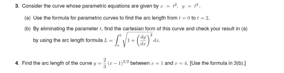 3. Consider the curve whose parametric equations are given by x =
t2, y = t3.
(a) Use the formula for parametric curves to find the arc length from t = 0 to t = 2.
(b) By eliminating the parameter t, find the cartesian form of this curve and check your result in (a)
2
dy
by using the arc length formula L =
1+
dx.
dx
2
(x – 1)3/2 between x = 1 and x = 4. [Use the formula in 3(b).]
3
4. Find the arc length of the curve y =
