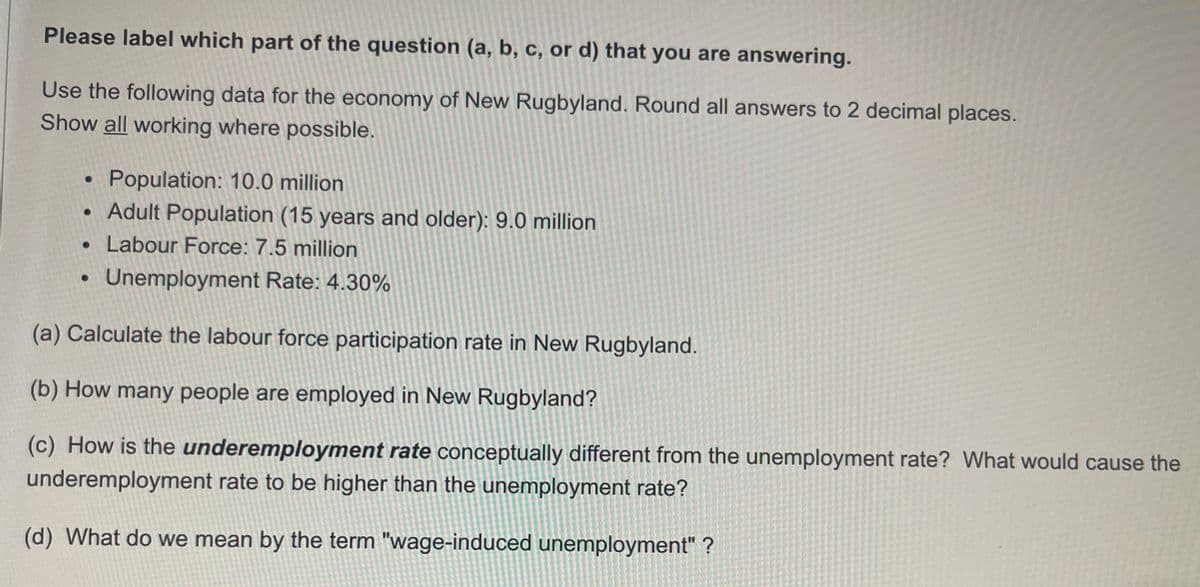 Please label which part of the question (a, b, c, or d) that you are answering.
Use the following data for the economy of New Rugbyland. Round all answers to 2 decimal places.
Show all working where possible.
Population: 10.0 million
Adult Population (15 years and older): 9.0 million
Labour Force: 7.5 million
Unemployment Rate: 4.30%
(a) Calculate the labour force participation rate in New Rugbyland.
(b) How many people are employed in New Rugbyland?
(c) How is the underemployment rate conceptually different from the unemployment rate? What would cause the
underemployment rate to be higher than the unemployment rate?
(d) What do we mean by the term "wage-induced unemployment" ?
