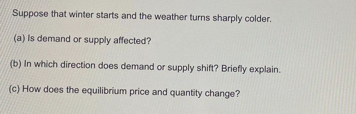 Suppose that winter starts and the weather turns sharply colder.
(a) Is demand or supply affected?
(b) In which direction does demand or supply shift? Briefly explain.
(c) How does the equilibrium price and quantity change?
