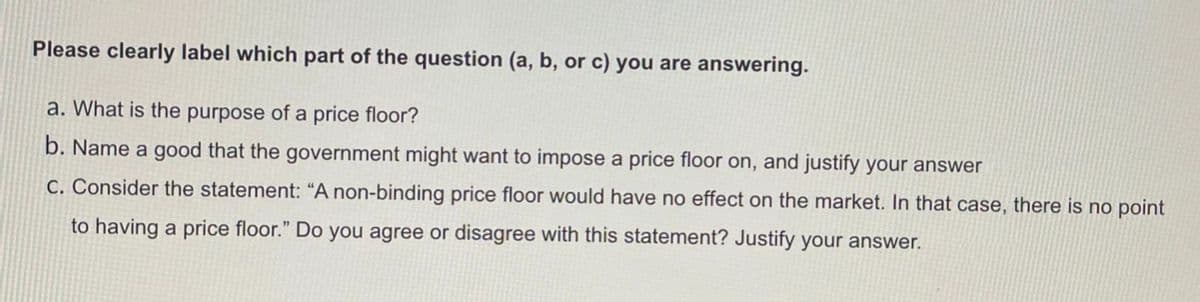 Please clearly label which part of the question (a, b, or c) you are answering.
a. What is the purpose of a price floor?
b. Name a good that the government might want to impose a price floor on, and justify your answer
C. Consider the statement: “A non-binding price floor would have no effect on the market. In that case, there is no point
to having a price floor." Do you agree or disagree with this statement? Justify your answer.
