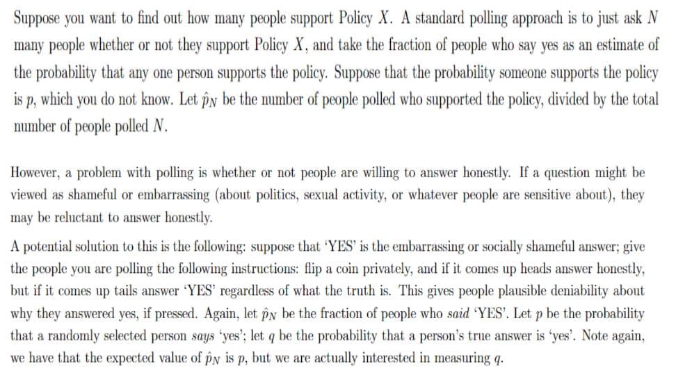 Suppose you want to find out how many people support Policy X. A standard polling approach is to just ask N
many people whether or not they support Policy X, and take the fraction of people who say yes as an estimate of
the probability that any one person supports the policy. Suppose that the probability someone supports the policy
is p, which you do not know. Let îy be the number of people polled who supported the policy, divided by the total
number of people polled N.
However, a problem with polling is whether or not people are willing to answer honestly. If a question might be
viewed as shameful or embarrassing (about politics, sexual activity, or whatever people are sensitive about), they
may be reluctant to answer honestly.
A potential solution to this is the following: suppose that 'YES' is the embarrassing or socially shameful answer; give
the people you are polling the following instructions: flip a coin privately, and if it comes up heads answer honestly,
but if it comes up tails answer 'YES' regardless of what the truth is. This gives people plausible deniability about
why they answered yes, if pressed. Again, let pN be the fraction of people who said 'YES'. Let p be the probability
that a randomly selected person says 'yes'; let q be the probability that a person's true answer is 'yes'. Note again,
we have that the expected value of pN is p, but we are actually interested in measuring q.
