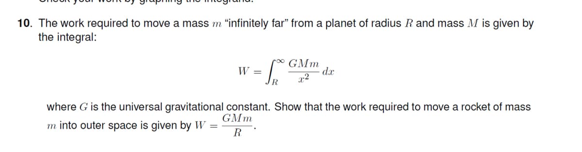 10. The work required to move a mass m "infinitely far" from a planet of radius R and mass M is given by
the integral:
ro∞ GMm
dx
W =
r2
R.
where G is the universal gravitational constant. Show that the work required to move a rocket of mass
GMm
m into outer space is given by W =
R
