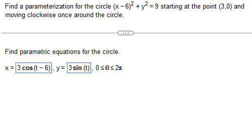 Find a parameterization for the circle (x-6)² + y² =9 starting at the point (3,0) and
moving clockwise once around the circle.
Find parametric equations for the circle.
x = 3 cos (t-6), y= 3sin (t), 0≤0≤ 2