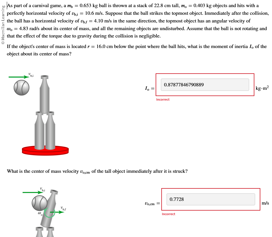 Macmillan Learning
As part of a carnival game, a m² = : 0.653 kg ball is thrown at a stack of 22.8 cm tall, m, = 0.403 kg objects and hits with a
perfectly horizontal velocity of Ub,i = 10.6 m/s. Suppose that the ball strikes the topmost object. Immediately after the collision,
the ball has a horizontal velocity of Ub,f= 4.10 m/s in the same direction, the topmost object has an angular velocity of
@ = 4.83 rad/s about its center of mass, and all the remaining objects are undisturbed. Assume that the ball is not rotating and
that the effect of the torque due to gravity during the collision is negligible.
If the object's center of mass is located r = 16.0 cm below the point where the ball hits, what is the moment of inertia I, of the
object about its center of mass?
b,i
V.
b.i
What is the center of mass velocity Vo,cm of the tall object immediately after it is struck?
0.
Io
Vbf
0.87877846790889
Vo,cm
Incorrect
0.7728
Incorrect
kg-m²
m/s